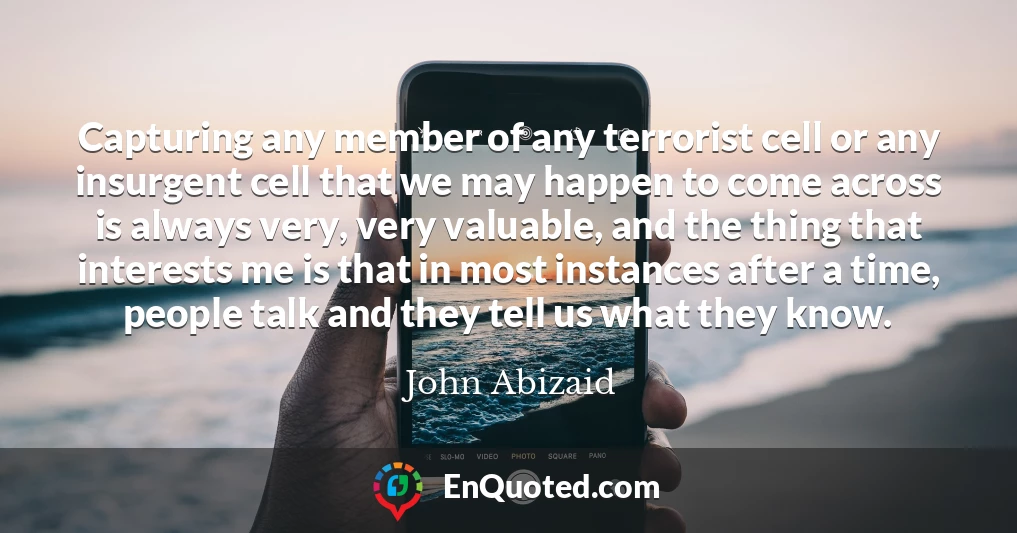 Capturing any member of any terrorist cell or any insurgent cell that we may happen to come across is always very, very valuable, and the thing that interests me is that in most instances after a time, people talk and they tell us what they know.