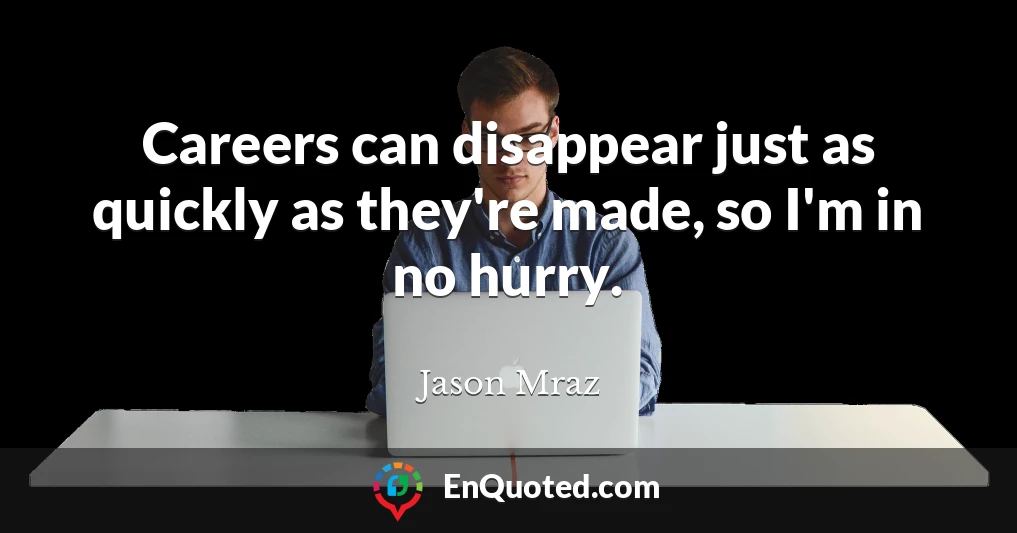 Careers can disappear just as quickly as they're made, so I'm in no hurry.