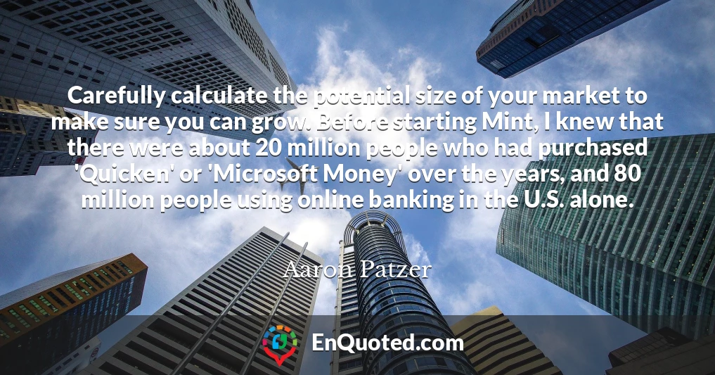 Carefully calculate the potential size of your market to make sure you can grow. Before starting Mint, I knew that there were about 20 million people who had purchased 'Quicken' or 'Microsoft Money' over the years, and 80 million people using online banking in the U.S. alone.