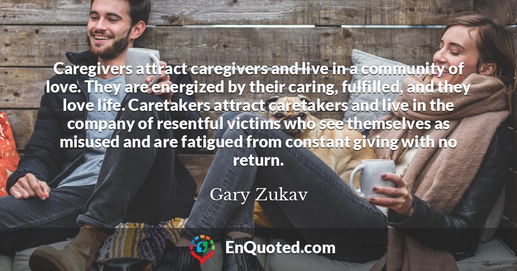 Caregivers attract caregivers and live in a community of love. They are energized by their caring, fulfilled, and they love life. Caretakers attract caretakers and live in the company of resentful victims who see themselves as misused and are fatigued from constant giving with no return.