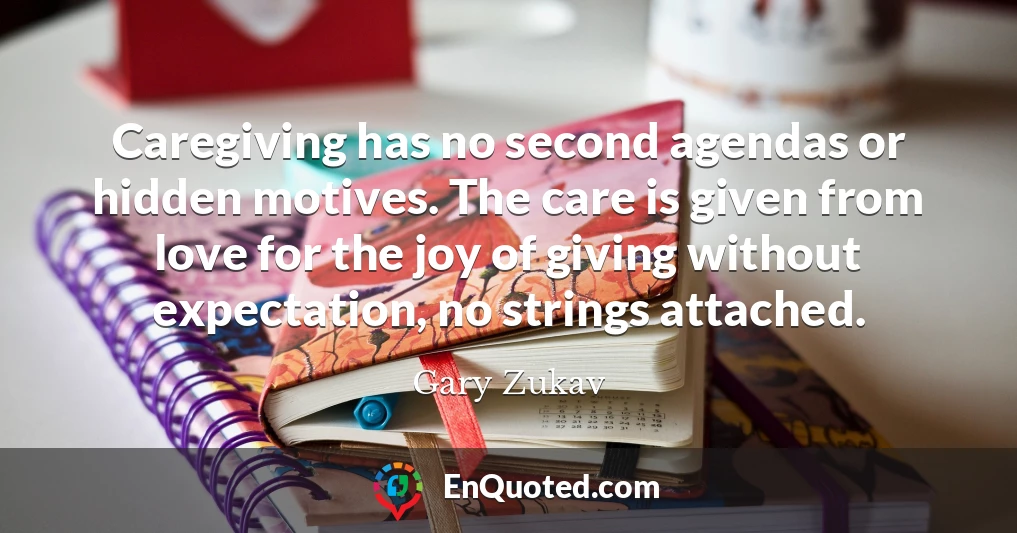 Caregiving has no second agendas or hidden motives. The care is given from love for the joy of giving without expectation, no strings attached.