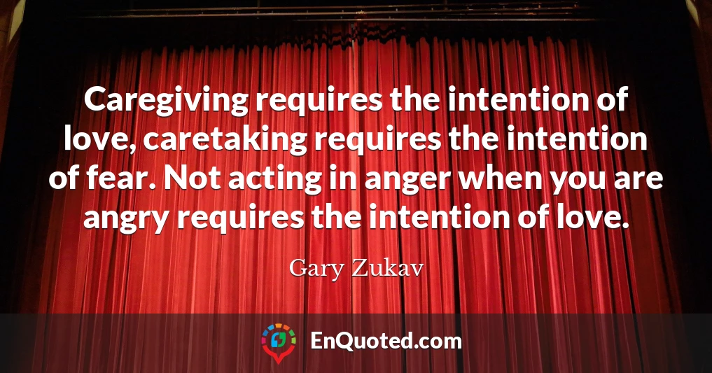 Caregiving requires the intention of love, caretaking requires the intention of fear. Not acting in anger when you are angry requires the intention of love.