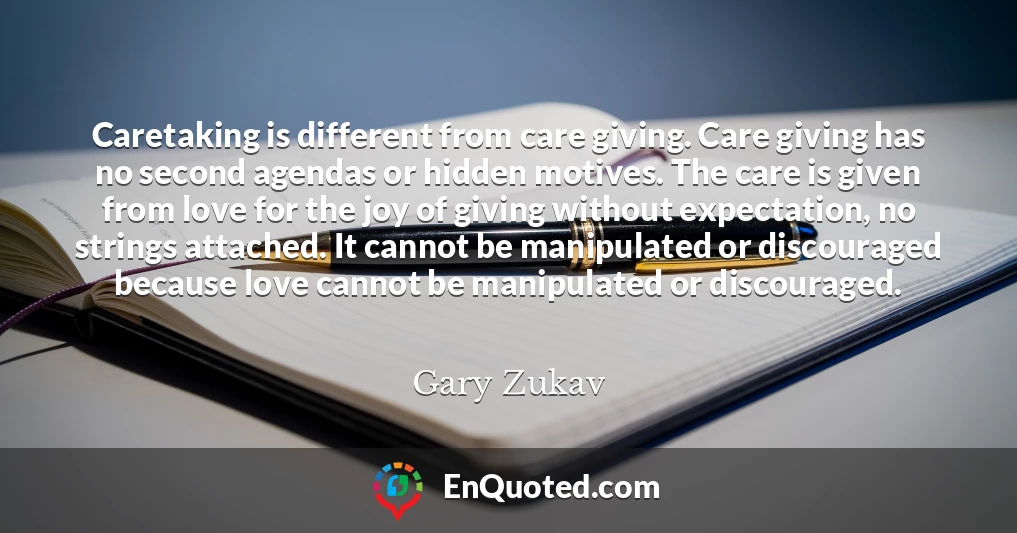 Caretaking is different from care giving. Care giving has no second agendas or hidden motives. The care is given from love for the joy of giving without expectation, no strings attached. It cannot be manipulated or discouraged because love cannot be manipulated or discouraged.