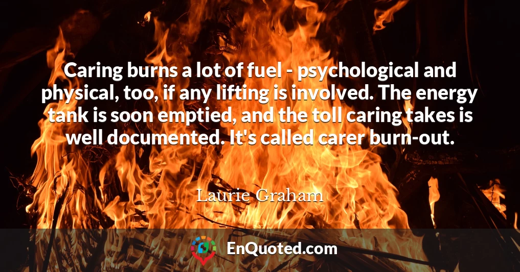 Caring burns a lot of fuel - psychological and physical, too, if any lifting is involved. The energy tank is soon emptied, and the toll caring takes is well documented. It's called carer burn-out.