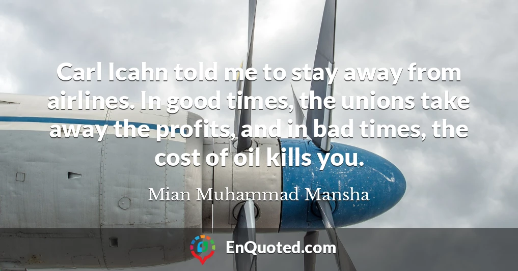 Carl Icahn told me to stay away from airlines. In good times, the unions take away the profits, and in bad times, the cost of oil kills you.