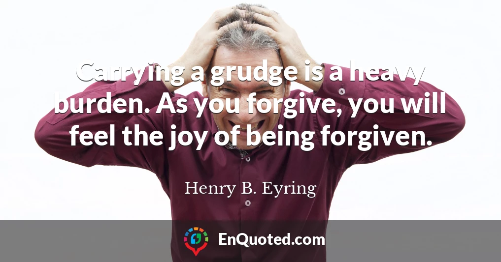 Carrying a grudge is a heavy burden. As you forgive, you will feel the joy of being forgiven.