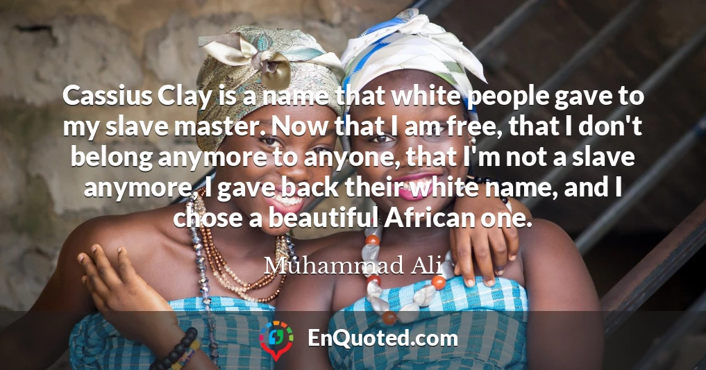 Cassius Clay is a name that white people gave to my slave master. Now that I am free, that I don't belong anymore to anyone, that I'm not a slave anymore, I gave back their white name, and I chose a beautiful African one.