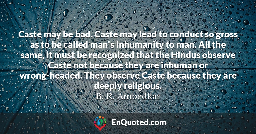 Caste may be bad. Caste may lead to conduct so gross as to be called man's inhumanity to man. All the same, it must be recognized that the Hindus observe Caste not because they are inhuman or wrong-headed. They observe Caste because they are deeply religious.