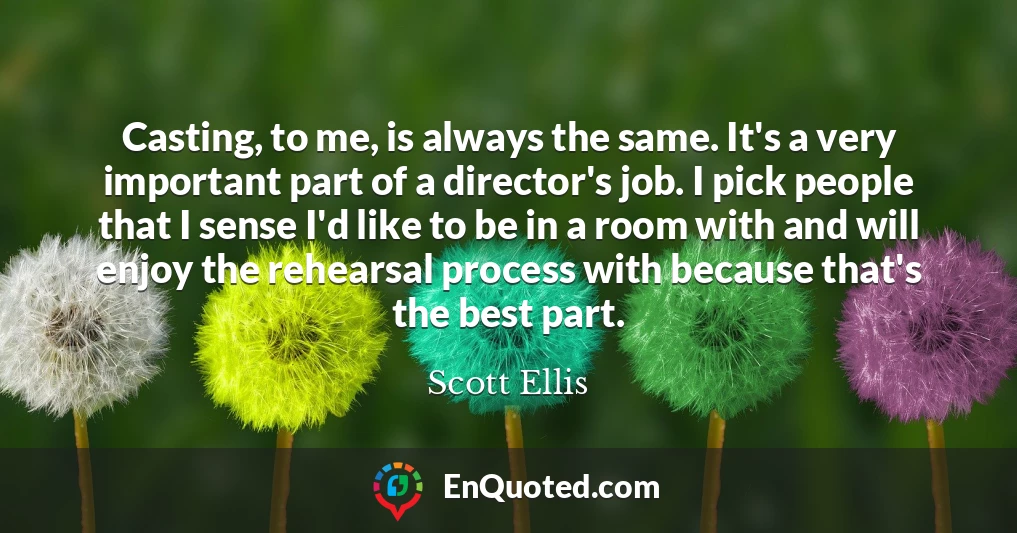 Casting, to me, is always the same. It's a very important part of a director's job. I pick people that I sense I'd like to be in a room with and will enjoy the rehearsal process with because that's the best part.