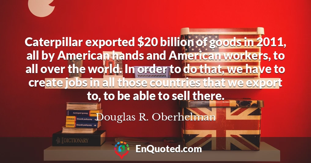 Caterpillar exported $20 billion of goods in 2011, all by American hands and American workers, to all over the world. In order to do that, we have to create jobs in all those countries that we export to, to be able to sell there.