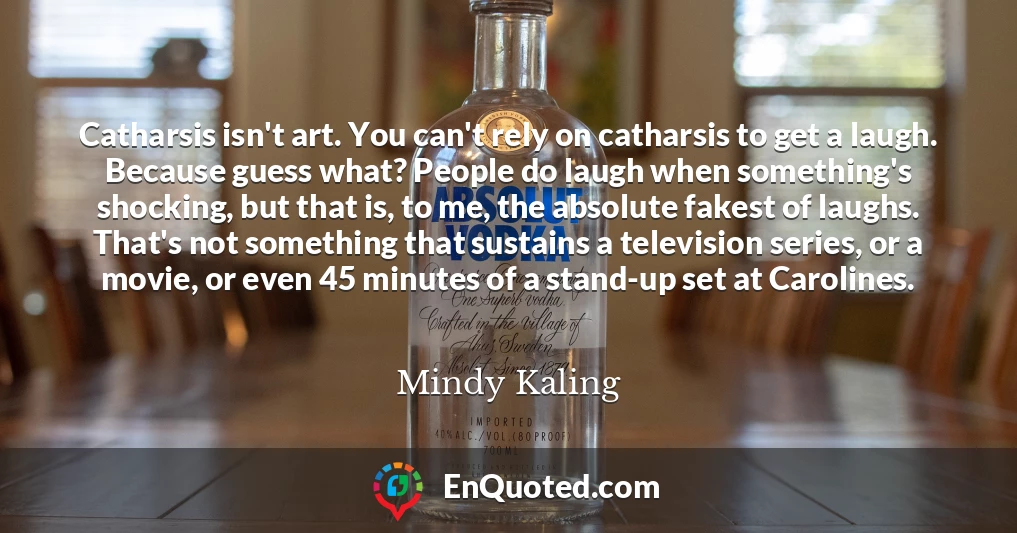Catharsis isn't art. You can't rely on catharsis to get a laugh. Because guess what? People do laugh when something's shocking, but that is, to me, the absolute fakest of laughs. That's not something that sustains a television series, or a movie, or even 45 minutes of a stand-up set at Carolines.