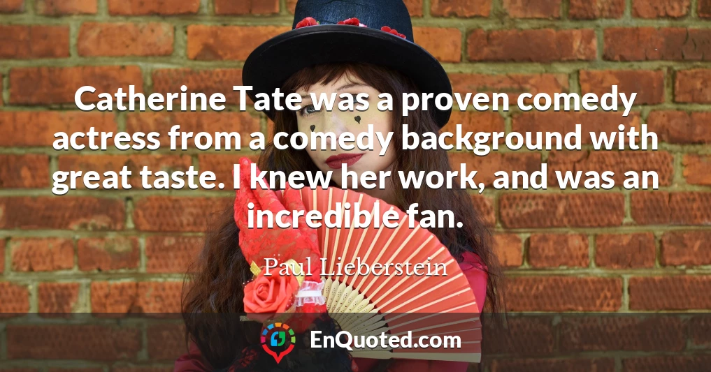 Catherine Tate was a proven comedy actress from a comedy background with great taste. I knew her work, and was an incredible fan.