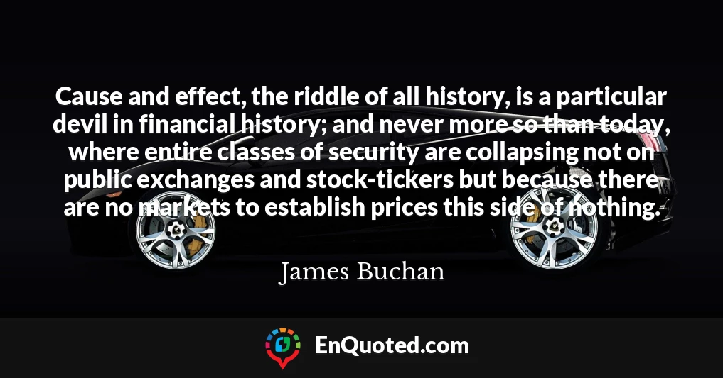 Cause and effect, the riddle of all history, is a particular devil in financial history; and never more so than today, where entire classes of security are collapsing not on public exchanges and stock-tickers but because there are no markets to establish prices this side of nothing.
