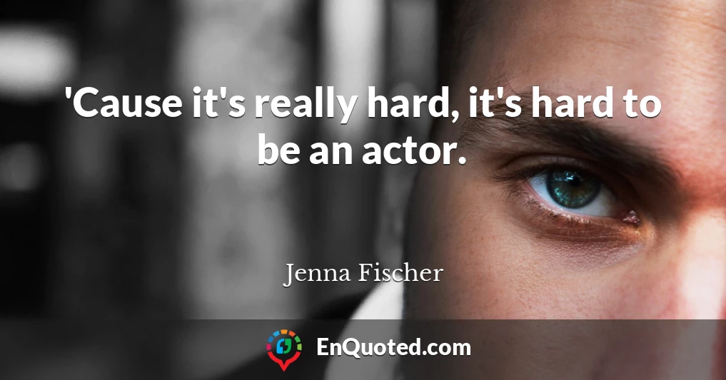'Cause it's really hard, it's hard to be an actor.
