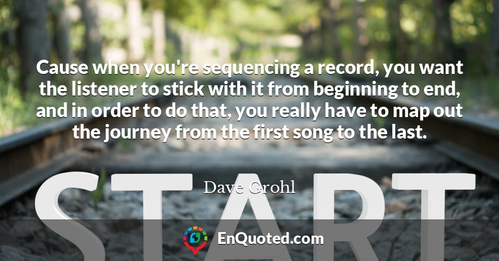 Cause when you're sequencing a record, you want the listener to stick with it from beginning to end, and in order to do that, you really have to map out the journey from the first song to the last.