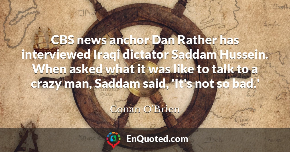 CBS news anchor Dan Rather has interviewed Iraqi dictator Saddam Hussein. When asked what it was like to talk to a crazy man, Saddam said, 'It's not so bad.'