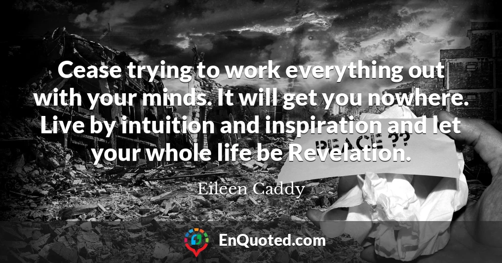 Cease trying to work everything out with your minds. It will get you nowhere. Live by intuition and inspiration and let your whole life be Revelation.