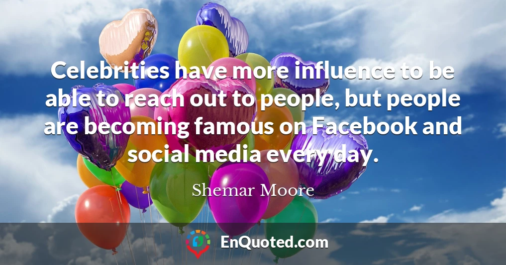 Celebrities have more influence to be able to reach out to people, but people are becoming famous on Facebook and social media every day.