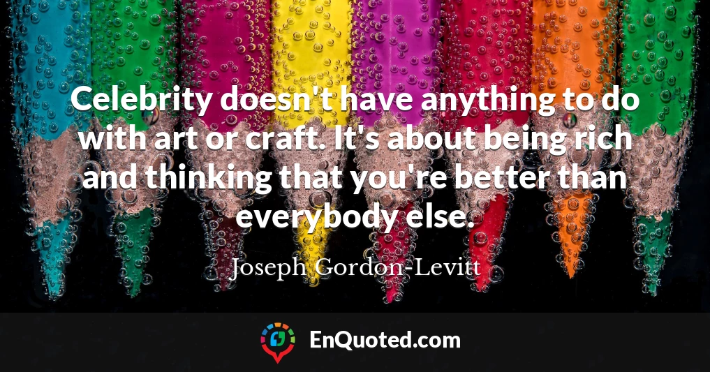 Celebrity doesn't have anything to do with art or craft. It's about being rich and thinking that you're better than everybody else.