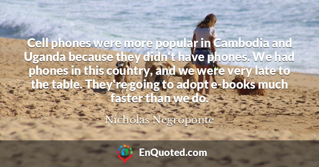 Cell phones were more popular in Cambodia and Uganda because they didn't have phones. We had phones in this country, and we were very late to the table. They're going to adopt e-books much faster than we do.