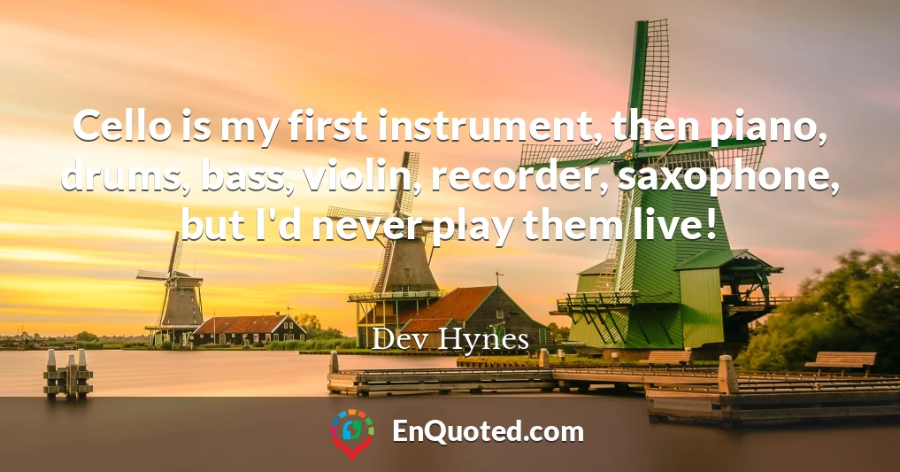 Cello is my first instrument, then piano, drums, bass, violin, recorder, saxophone, but I'd never play them live!