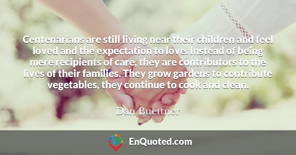 Centenarians are still living near their children and feel loved and the expectation to love. Instead of being mere recipients of care, they are contributors to the lives of their families. They grow gardens to contribute vegetables, they continue to cook and clean.