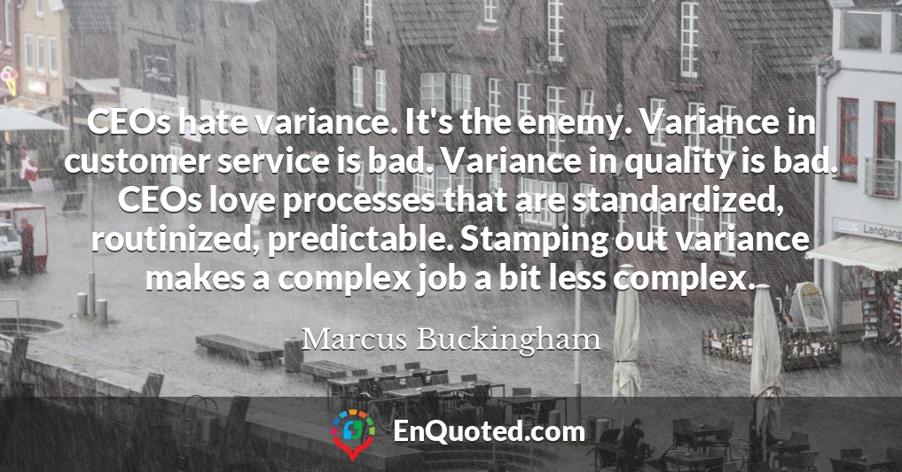 CEOs hate variance. It's the enemy. Variance in customer service is bad. Variance in quality is bad. CEOs love processes that are standardized, routinized, predictable. Stamping out variance makes a complex job a bit less complex.