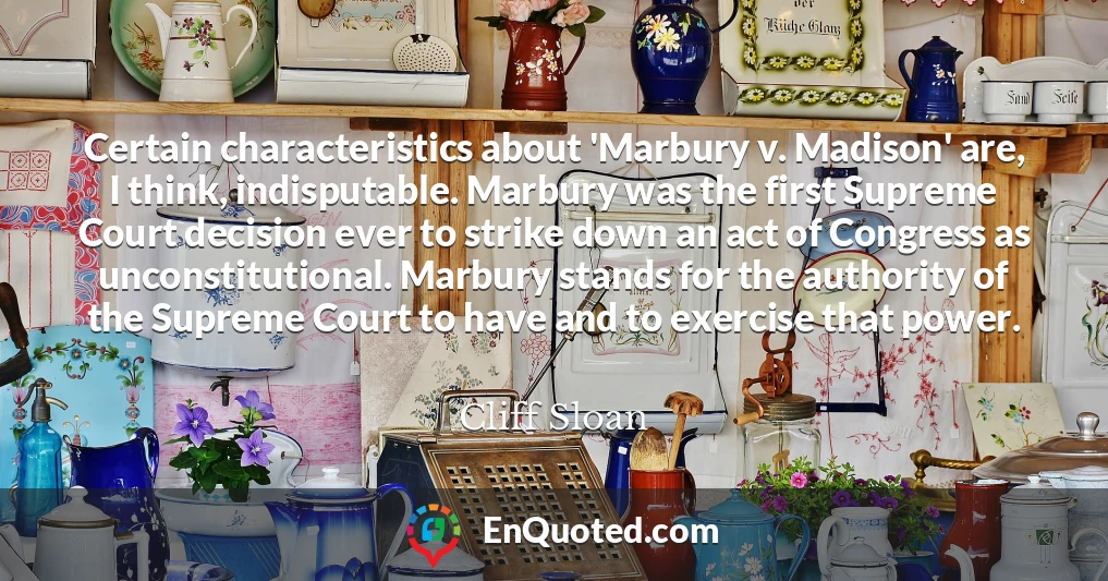 Certain characteristics about 'Marbury v. Madison' are, I think, indisputable. Marbury was the first Supreme Court decision ever to strike down an act of Congress as unconstitutional. Marbury stands for the authority of the Supreme Court to have and to exercise that power.