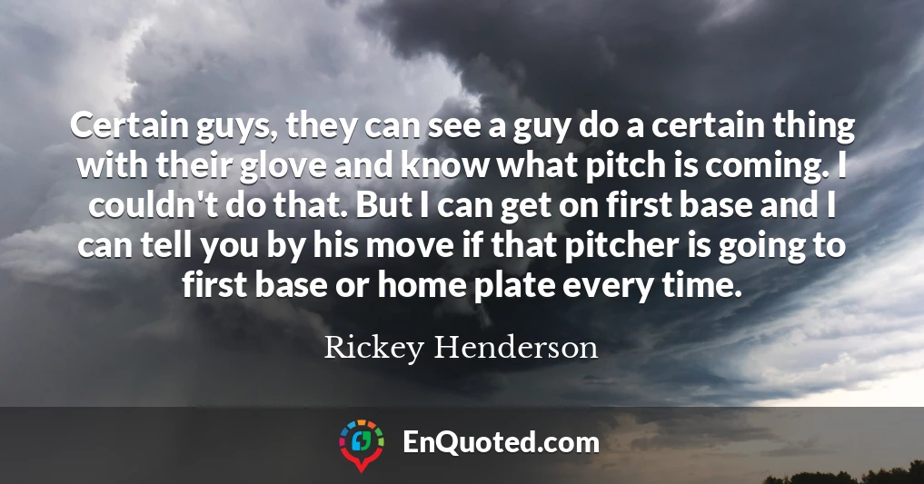 Certain guys, they can see a guy do a certain thing with their glove and know what pitch is coming. I couldn't do that. But I can get on first base and I can tell you by his move if that pitcher is going to first base or home plate every time.