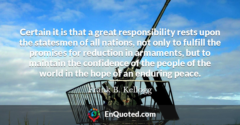 Certain it is that a great responsibility rests upon the statesmen of all nations, not only to fulfill the promises for reduction in armaments, but to maintain the confidence of the people of the world in the hope of an enduring peace.