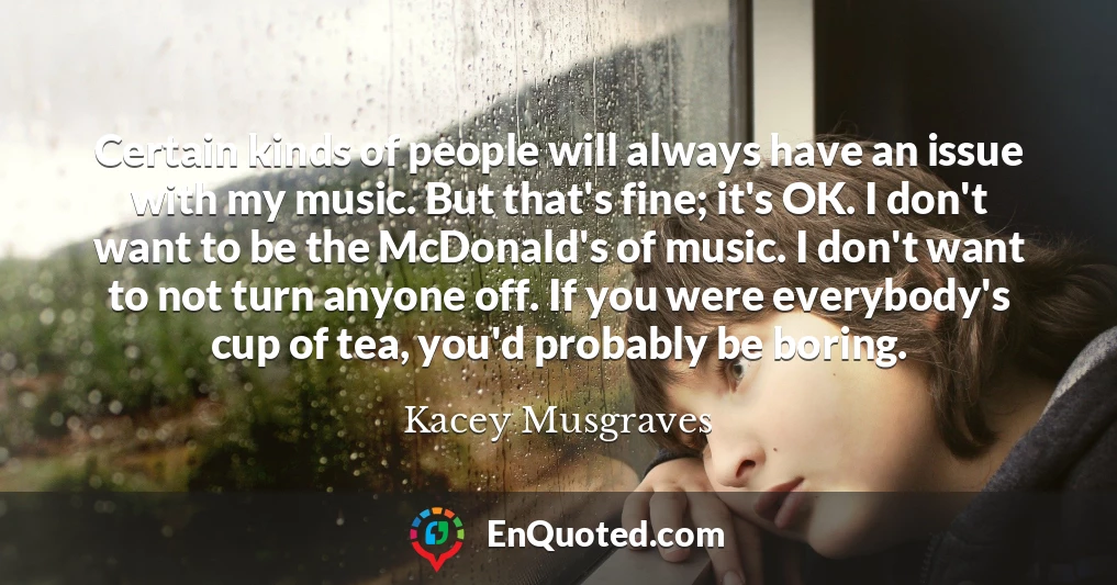 Certain kinds of people will always have an issue with my music. But that's fine; it's OK. I don't want to be the McDonald's of music. I don't want to not turn anyone off. If you were everybody's cup of tea, you'd probably be boring.