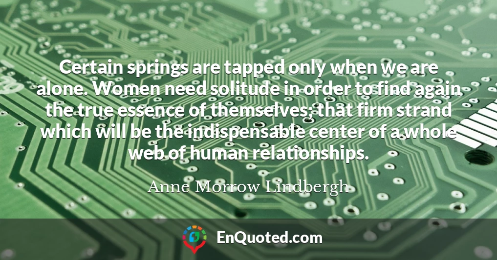 Certain springs are tapped only when we are alone. Women need solitude in order to find again the true essence of themselves; that firm strand which will be the indispensable center of a whole web of human relationships.