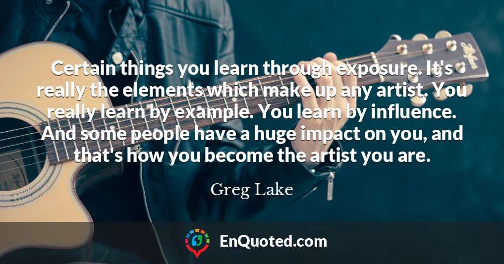 Certain things you learn through exposure. It's really the elements which make up any artist. You really learn by example. You learn by influence. And some people have a huge impact on you, and that's how you become the artist you are.