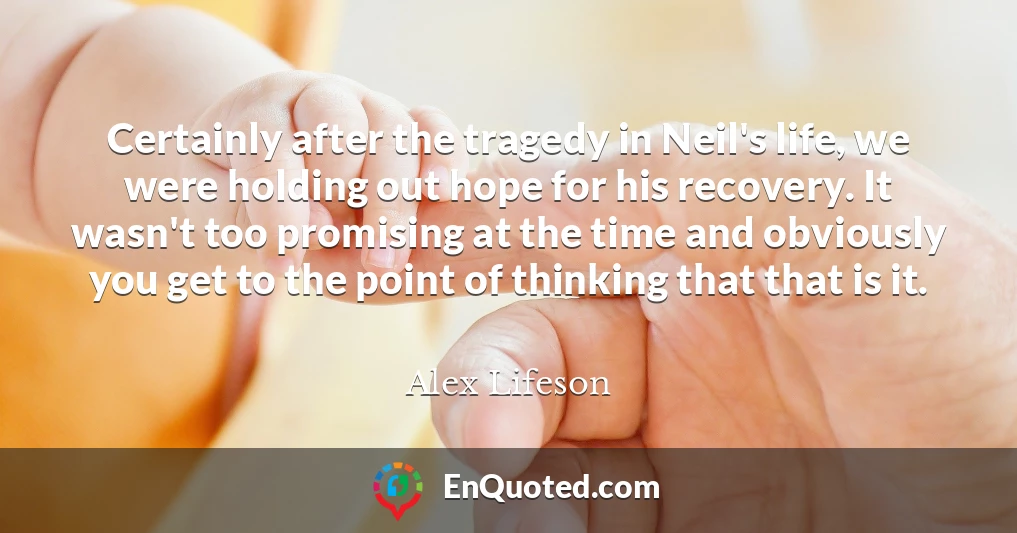 Certainly after the tragedy in Neil's life, we were holding out hope for his recovery. It wasn't too promising at the time and obviously you get to the point of thinking that that is it.