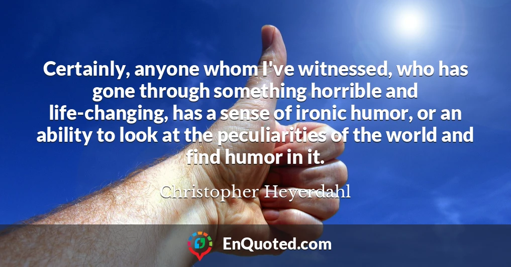 Certainly, anyone whom I've witnessed, who has gone through something horrible and life-changing, has a sense of ironic humor, or an ability to look at the peculiarities of the world and find humor in it.