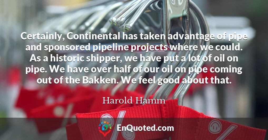 Certainly, Continental has taken advantage of pipe and sponsored pipeline projects where we could. As a historic shipper, we have put a lot of oil on pipe. We have over half of our oil on pipe coming out of the Bakken. We feel good about that.