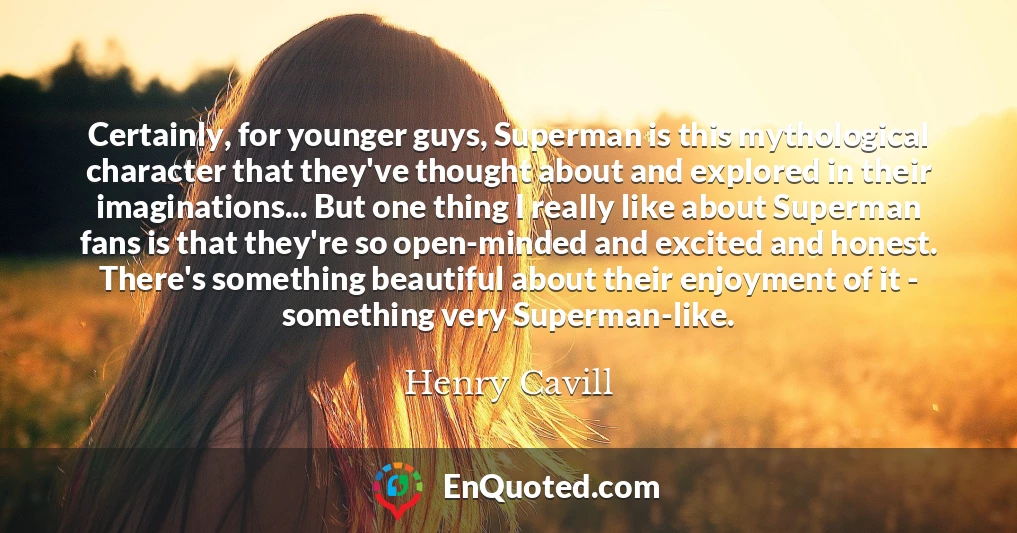 Certainly, for younger guys, Superman is this mythological character that they've thought about and explored in their imaginations... But one thing I really like about Superman fans is that they're so open-minded and excited and honest. There's something beautiful about their enjoyment of it - something very Superman-like.