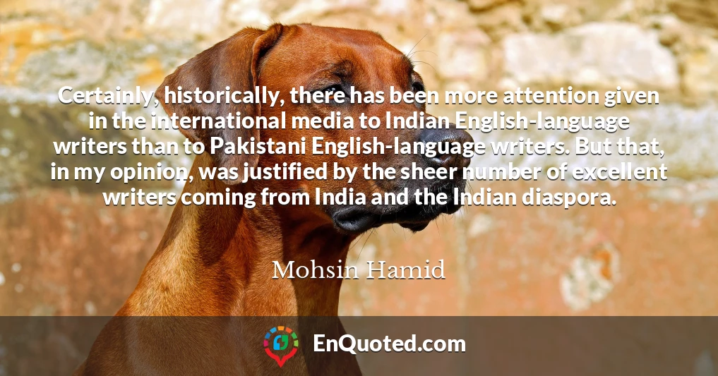 Certainly, historically, there has been more attention given in the international media to Indian English-language writers than to Pakistani English-language writers. But that, in my opinion, was justified by the sheer number of excellent writers coming from India and the Indian diaspora.