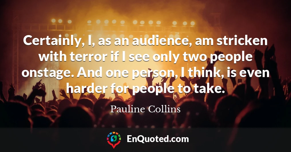 Certainly, I, as an audience, am stricken with terror if I see only two people onstage. And one person, I think, is even harder for people to take.