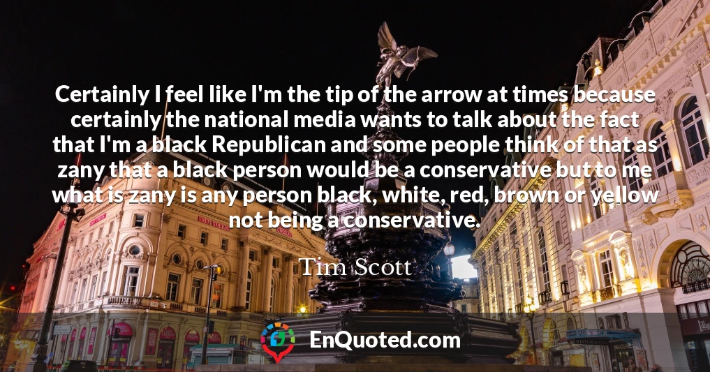 Certainly I feel like I'm the tip of the arrow at times because certainly the national media wants to talk about the fact that I'm a black Republican and some people think of that as zany that a black person would be a conservative but to me what is zany is any person black, white, red, brown or yellow not being a conservative.