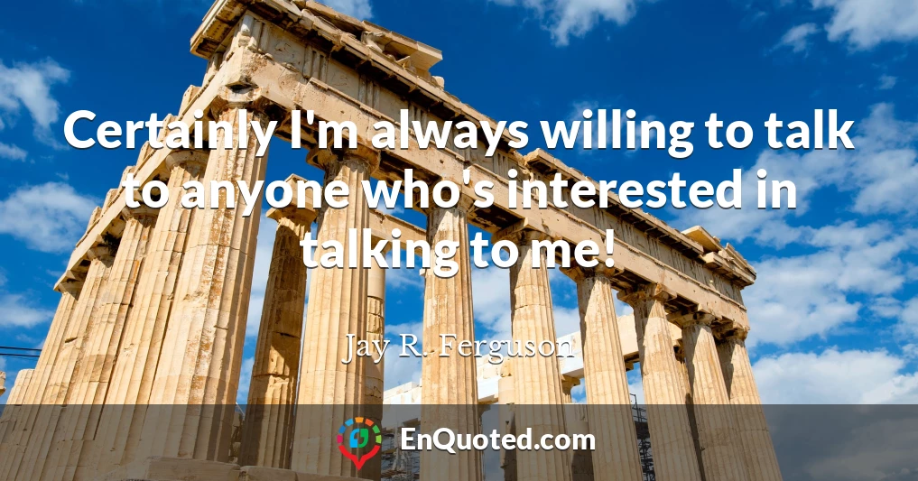 Certainly I'm always willing to talk to anyone who's interested in talking to me!