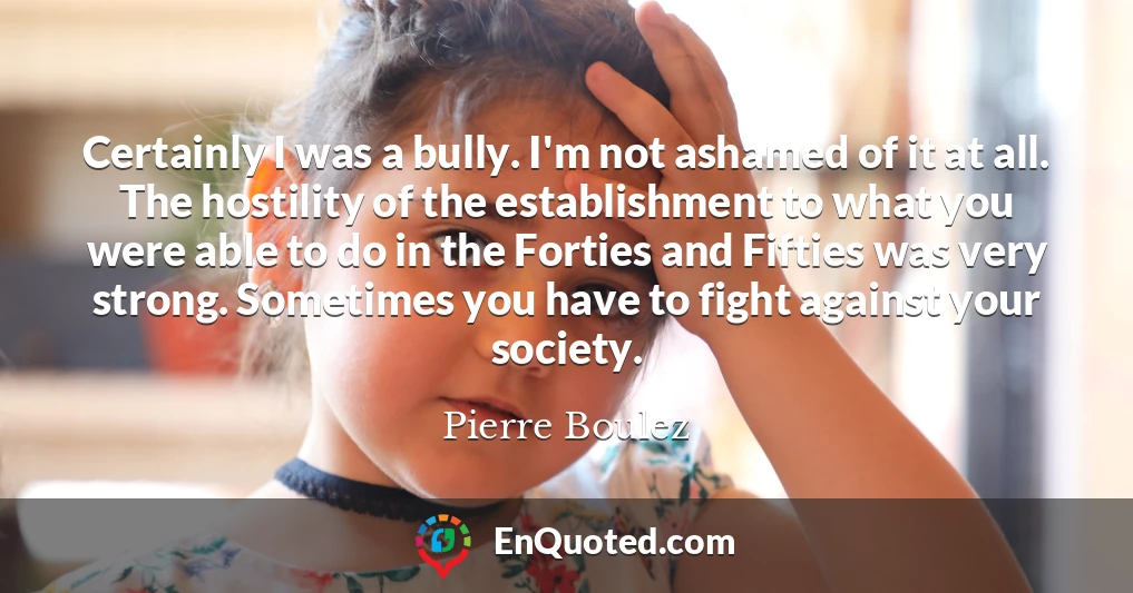 Certainly I was a bully. I'm not ashamed of it at all. The hostility of the establishment to what you were able to do in the Forties and Fifties was very strong. Sometimes you have to fight against your society.