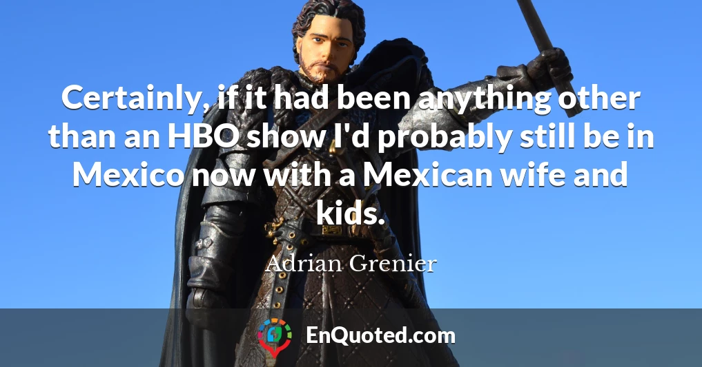 Certainly, if it had been anything other than an HBO show I'd probably still be in Mexico now with a Mexican wife and kids.