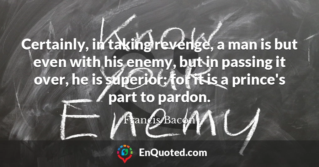 Certainly, in taking revenge, a man is but even with his enemy, but in passing it over, he is superior; for it is a prince's part to pardon.