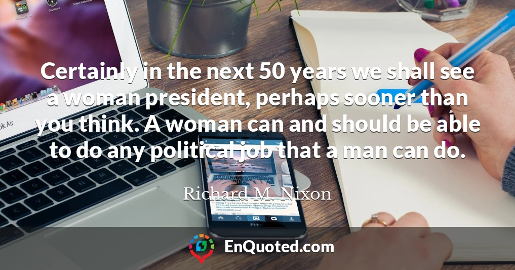 Certainly in the next 50 years we shall see a woman president, perhaps sooner than you think. A woman can and should be able to do any political job that a man can do.