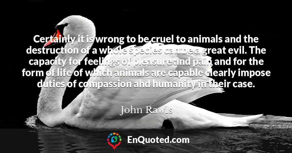 Certainly it is wrong to be cruel to animals and the destruction of a whole species can be a great evil. The capacity for feelings of pleasure and pain and for the form of life of which animals are capable clearly impose duties of compassion and humanity in their case.