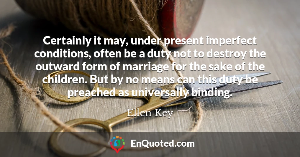 Certainly it may, under present imperfect conditions, often be a duty not to destroy the outward form of marriage for the sake of the children. But by no means can this duty be preached as universally binding.