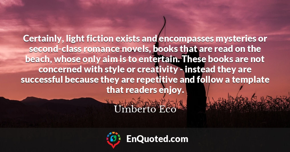 Certainly, light fiction exists and encompasses mysteries or second-class romance novels, books that are read on the beach, whose only aim is to entertain. These books are not concerned with style or creativity - instead they are successful because they are repetitive and follow a template that readers enjoy.