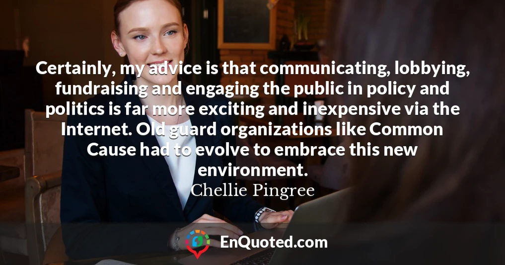 Certainly, my advice is that communicating, lobbying, fundraising and engaging the public in policy and politics is far more exciting and inexpensive via the Internet. Old guard organizations like Common Cause had to evolve to embrace this new environment.
