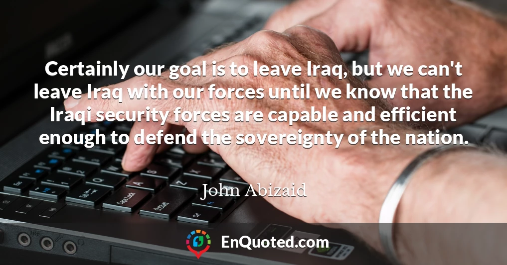 Certainly our goal is to leave Iraq, but we can't leave Iraq with our forces until we know that the Iraqi security forces are capable and efficient enough to defend the sovereignty of the nation.